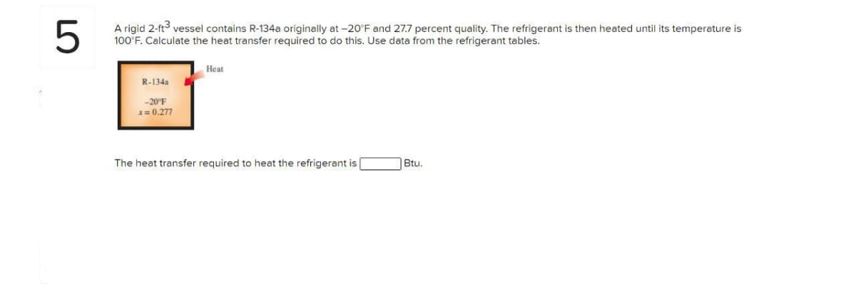 5
A rigid 2-ft³ vessel contains R-134a originally at -20°F and 27.7 percent quality. The refrigerant is then heated until its temperature is
100°F. Calculate the heat transfer required to do this. Use data from the refrigerant tables.
R-134a
-20°F
x=0.277
Heat
The heat transfer required to heat the refrigerant is
Btu.