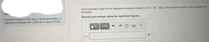 SOC.
A patient is given 0.055 mg of technetium-99m, a
radioactive isotope with a half-life of about 6.0 hr.
How long does it take for the radioactive isotope to decay to 3.0 x 10 mg? (Assume the nuclide is not excreted from
the body)
Express your answer using two significant figures.
t=
1961 ΑΣΦΑΛ
?
hr