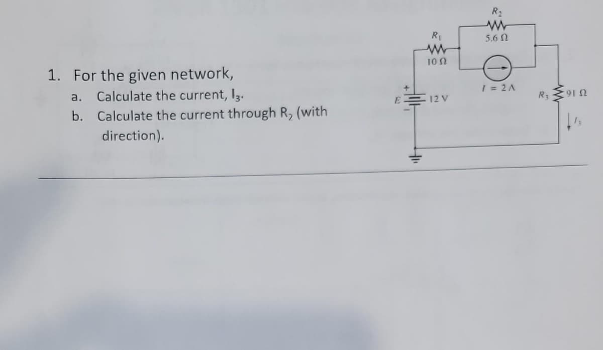 1. For the given network,
a.
Calculate the current, 13.
b. Calculate the current through R, (with
direction).
E
R₁
www
1002
12 V
R₂
www
5.6 N
1 = 2A
R₁
9102