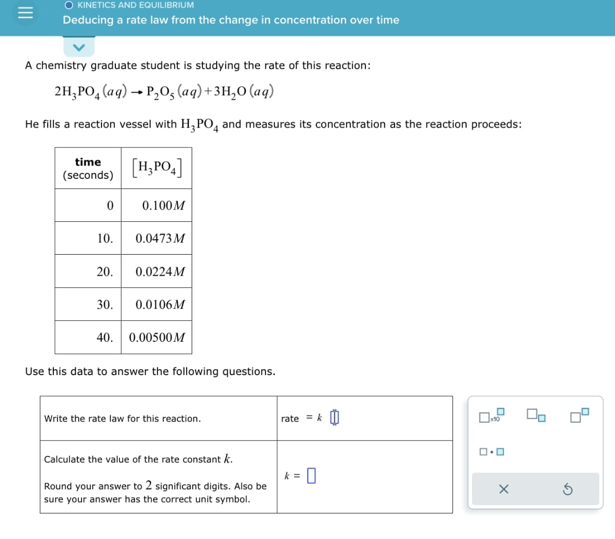 O KINETICS AND EQUILIBRIUM
Deducing a rate law from the change in concentration over time
A chemistry graduate student is studying the rate of this reaction:
2H3PO4 (aq) → P₂O5 (aq) + 3H₂O (aq)
He fills a reaction vessel with H₂PO4 and measures its concentration as the reaction proceeds:
time
(seconds)
0
10.
20.
30.
40.
[H₂PO4]
0.100M
0.0473 M
0.0224M
0.0106M
0.00500M
Use this data to answer the following questions.
Write the rate law for this reaction.
Calculate the value of the rate constant k.
Round your answer to 2 significant digits. Also be
sure your answer has the correct unit symbol.
rate = k
- 0
k =
ロ・ロ
X
90
4