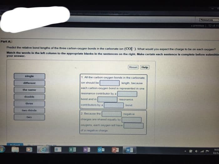 Cubmit
single
different
Part A
Predict the relative bond lengths of the three carbon-oxygen bonds in the carbonate ion (CO). What would you expect the charge to be on each oxygen?
Match the words in the left column to the appropriate blanks in the sentences on the right. Make certain each sentence is complete before submittin
your answer.
the same
double
three
two-thirds
two
XI
bond and in
1. All the carbon-oxygen bonds in the carbonate
ion should be
length, because
each carbon-oxygen bond is represented in one
resonance contributor by a
contributors by a
7126 offat-prev
mi
2 Because the
charges are shared equally by
oxygens, each oxygen will have
of a negative charge
05
Reset Help
P
resonance
bond
negative
Resources
3
previous
12 of 15
9:01
11/1