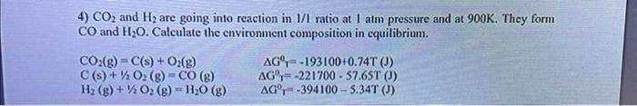 4) CO₂ and H₂ are going into reaction in 1/1 ratio at 1 atm pressure and at 900K. They form
CO and H₂O. Calculate the environment composition in equilibrium.
CO₂(g) = C(s) + O₂(g)
C(s) + O₂(g) = CO (g)
H₂(g) +
O₂(g) - H₂O(g)
AG-193100+0.74T (J)
AG-221700-57.65T (J)
AG-394100-5.34T (J)