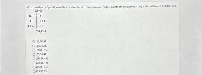 What are the configurations of the chiral centers in this compound? Note: Locants are assigned starting at the aldehyde (-CHO) group.
CHO
-H
H -OH
HO-
o
HO- -H
CH₂OH
O (25,3R 4R)
O(2R.35,45)
(2R.3R.45)
O (25,35,4R)
O(2R 3R 4R)
(2R.35,4R)
O (25,3R.45)
(25.35,45)