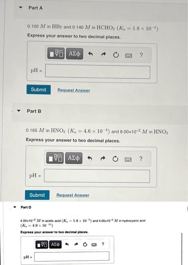 ▼
Part A
0.100 M in HBr and 0.140 M in HCHO₂ (K₁ = 1.8 × 10-¹)
Express your answer to two decimal places.
pH =
Submit
Part B
pH =
Submit
0.165 M in HNO2 (Ka 4.6 x 10-4) and 8.00x10-2 M in HNO3
Express your answer to two decimal places.
Part D
15| ΑΣΦ
Request Answer
pH =
=
15. ΑΣΦ
Request Answer
SANO ?
195] ΑΣΦ
4.00×10-2 M in acetic acid (K, 1.8 x 10-5) and 4.00x10-2 M in hydrocyanic acid
(K. = 4.9 × 10-10)
Express your answer to two decimal places.
?