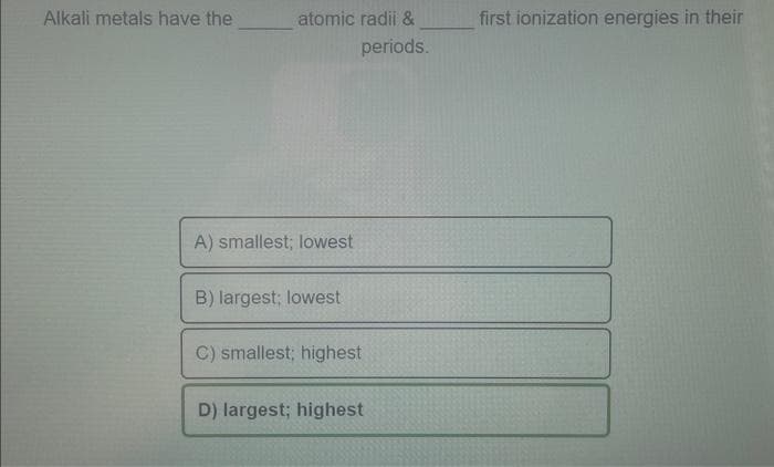 Alkali metals have the
atomic radii &
periods.
A) smallest; lowest
B) largest; lowest
C) smallest; highest
D) largest; highest
first ionization energies in their