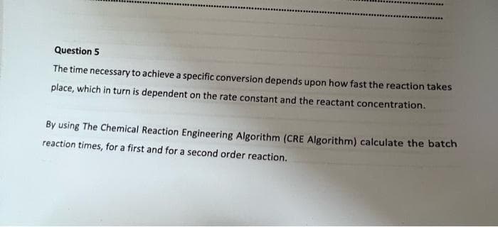 Question 5
The time necessary to achieve a specific conversion depends upon how fast the reaction takes
place, which in turn is dependent on the rate constant and the reactant concentration.
By using The Chemical Reaction Engineering Algorithm (CRE Algorithm) calculate the batch
reaction times, for a first and for a second order reaction.