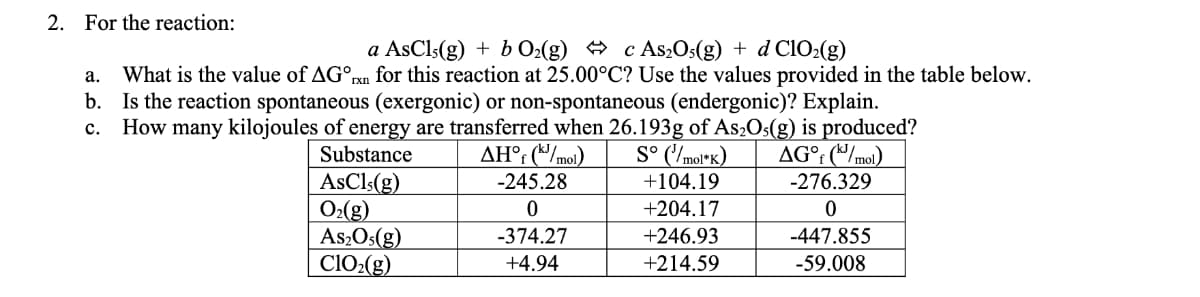 2. For the reaction:
a AsCl5(g) + b O₂(g) c As2O5(g) + d ClO₂(g)
a. What is the value of AGºrxn for this reaction at 25.00°C? Use the values provided in the table below.
b. Is the reaction spontaneous (exergonic) or non-spontaneous (endergonic)? Explain.
C. How many kilojoules of energy are transferred when 26.193g of As₂O5(g) is produced?
Substance
ΔΗ°% (W/mol)
S° (¹/mol*K)
AG°f (kJ/mol)
AsCl; (g)
O₂(g)
As₂Os(g)
ClO₂(g)
-245.28
0
-374.27
+4.94
+104.19
+204.17
+246.93
+214.59
-276.329
0
-447.855
-59.008