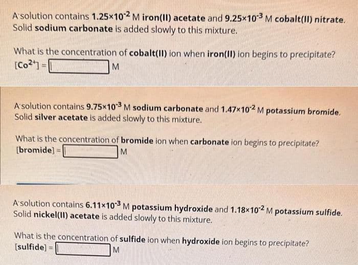 A solution contains 1.25x10-2 M iron(II) acetate and 9.25x103 M cobalt(II) nitrate.
Solid sodium carbonate is added slowly to this mixture.
What is the concentration of cobalt(II) ion when iron(II) ion begins to precipitate?
[Co²¹] =
M
A solution contains 9.75×103 M sodium carbonate and 1.47x102 M potassium bromide.
Solid silver acetate is added slowly to this mixture.
What is the concentration of bromide ion when carbonate ion begins to precipitate?
[bromide]
M
A solution contains 6.11x10-3 M potassium hydroxide and 1.18x102 M potassium sulfide.
Solid nickel(II) acetate is added slowly to this mixture.
What is the concentration of sulfide ion when hydroxide ion begins to precipitate?
[sulfide]
M