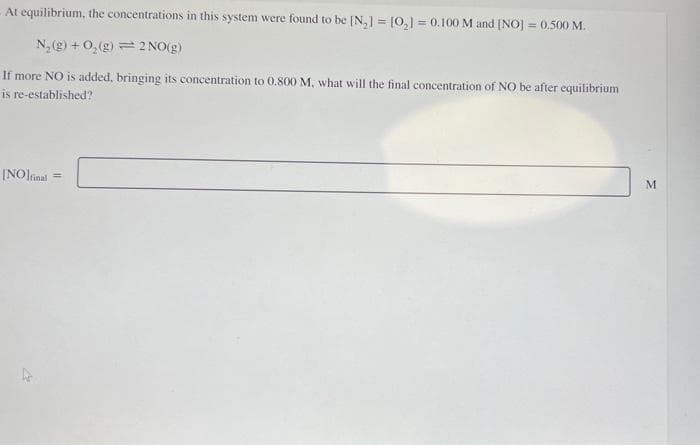 At equilibrium, the concentrations in this system were found to be [N₂] = [0₂] = 0.100 M and [NO] = 0,500 M.
N₂(g) + O₂(g) 2 NO(g)
If more NO is added, bringing its concentration to 0.800 M, what will the final concentration of NO be after equilibrium
is re-established?
[NO]final ==
M