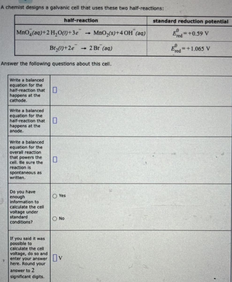 A chemist designs a galvanic cell that uses these two half-reactions:
1
MnO4(aq) + 2 H₂O(1)+3e
Write a balanced
equation for the
half-reaction that 0
happens at the
cathode.
Write a balanced
equation for the
half-reaction that
happens at the
anode.
Answer the following questions about this cell.
Write a balanced
equation for the
overall reaction
that powers the
cell. Be sure the
reaction is
spontaneous as
written.
Do you have
enough
information to
calculate the cell
voltage under
standard
conditions?
half-reaction
Br₂(1)+2e - 2 Br (aq)
0
O Yes
1
O No
If you said it was
possible to
calculate the cell
voltage, do so and
enter your answer v
here. Round your
answer to 2
significant digits.
MnO₂ (s) +4 OH (aq)
standard reduction potential
Ered
= +0.59 V
Ered
=+1.065 V