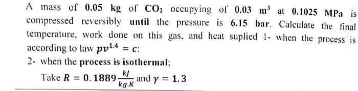 A mass of 0.05 kg of CO₂ occupying of 0.03 m³ at 0.1025 MPa is
compressed reversibly until the pressure is 6.15 bar. Calculate the final
temperature, work done on this gas, and heat suplied 1- when the process is
according to law pv¹.4 = C:
2- when the process is isothermal;
Take R 0. 1889.
kJ
kg.K
and y = 1.3