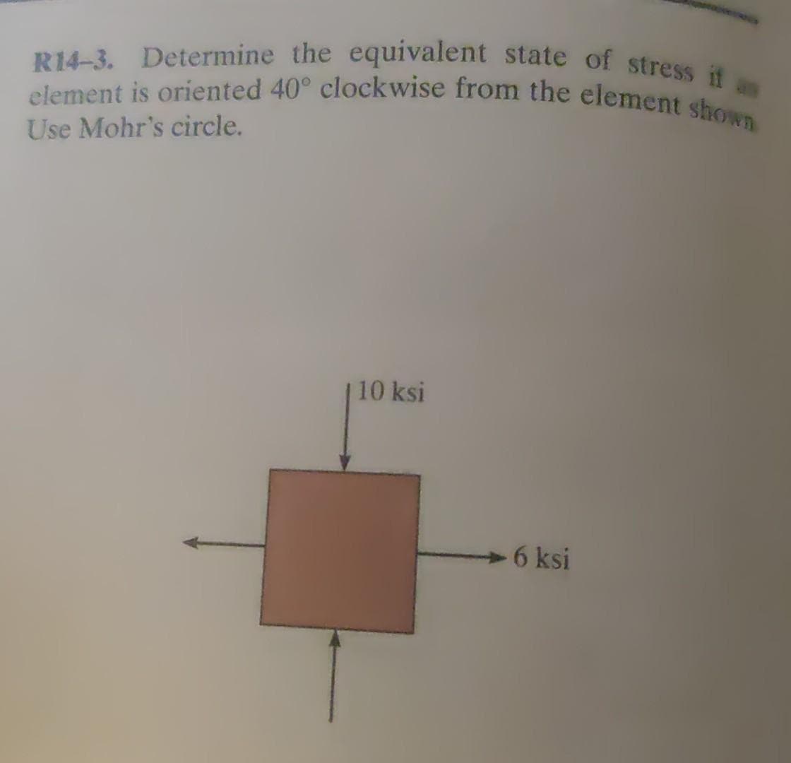 R14-3. Determine the equivalent state of stress if an
element is oriented 40° clockwise from the element shown
Use Mohr's circle.
10 ksi
6 ksi