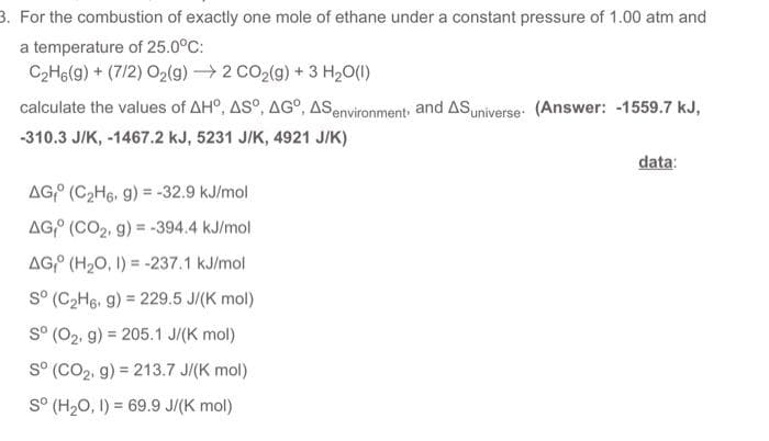 3. For the combustion of exactly one mole of ethane under a constant pressure of 1.00 atm and
a temperature of 25.0°C:
C2H6(g) + (712) Oz(g) —) 2 CO2(g) + 3 H,O(I)
calculate the values of AHO, ASO, AGO, AS environment, and AS universe (Answer: -1559.7 KJ,
-310.3 J/K, -1467.2 kJ, 5231 J/K, 4921 J/K)
AGO (C₂H6, g) = -32.9 kJ/mol
AG (CO₂, g) = -394.4 kJ/mol
AG (H₂O, 1) = -237.1 kJ/mol
Sº (C₂H6, g) = 229.5 J/(K mol)
Sº (O₂, g) = 205.1 J/(K mol)
Sº (CO₂, g) = 213.7 J/(K mol)
Sº (H₂O, 1) = 69.9 J/(K mol)
data: