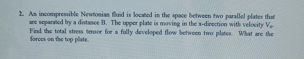 2. An incompressible Newtonian fluid is located in the space between two parallel plates that
are separated by a distance B. The upper plate is moving in the x-direction with velocity Vo.
Find the total stress tensor for a fully developed flow between two plates. What are the
forces on the top plate.