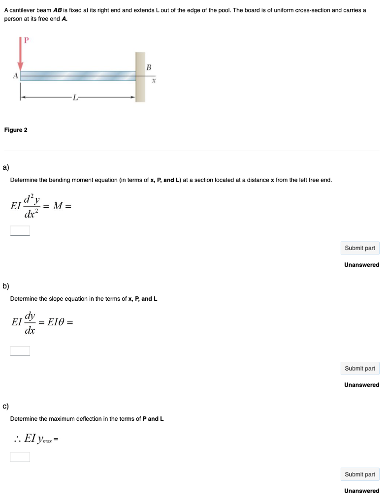 A cantilever beam AB is fixed at its right end and extends L out of the edge of the pool. The board is of uniform cross-section and carries a
person at its free end A.
Figure 2
a)
b)
A
c)
ΕΙ
Determine the bending moment equation (in terms of x, P, and L) at a section located at a distance x from the left free end.
d²y
dx²
ΕΙ
= M =
dy
dx
Determine the slope equation in the terms of x, P, and L
B
= E10 =
x
:. El ymax =
Determine the maximum deflection in the terms of P and L
Submit part
Unanswered
Submit part
Unanswered
Submit part
Unanswered