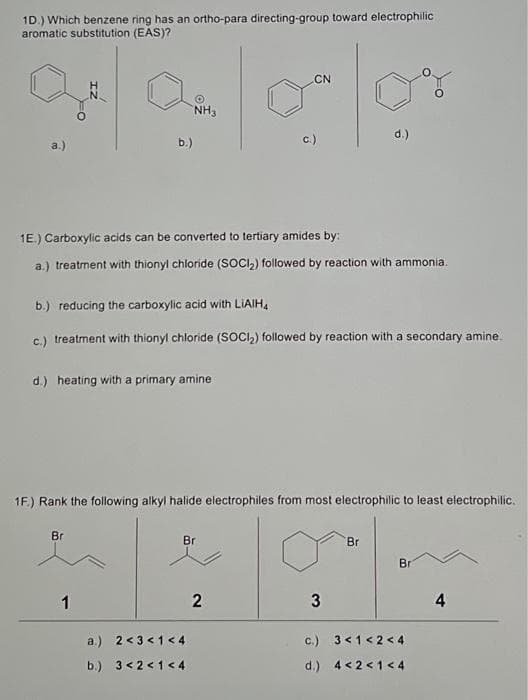 1D.) Which benzene ring has an ortho-para directing-group toward electrophilic
aromatic substitution (EAS)?
a.)
N
b.)
Br
1
NH3
1E.) Carboxylic acids can be converted to tertiary amides by:
a.) treatment with thionyl chloride (SOCI₂) followed by reaction with ammonia.
b.) reducing the carboxylic acid with LIAIH
c.) treatment with thionyl chloride (SOCI₂) followed by reaction with a secondary amine.
d.) heating with a primary amine
1F.) Rank the following alkyl halide electrophiles from most electrophilic to least electrophilic.
CN
olov
d.)
Br
a.) 2 <3 <1 <4
b.) 3 <2<1 <4
3
2
3
Br
Bri
c.) 3 < 1<2<4
d.) 4 <2<1<4
4