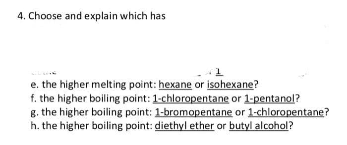 4. Choose and explain which has
1
e. the higher melting point: hexane or isohexane?
f. the higher boiling point: 1-chloropentane or 1-pentanol?
g. the higher boiling point: 1-bromopentane or 1-chloropentane?
h. the higher boiling point: diethyl ether or butyl alcohol?