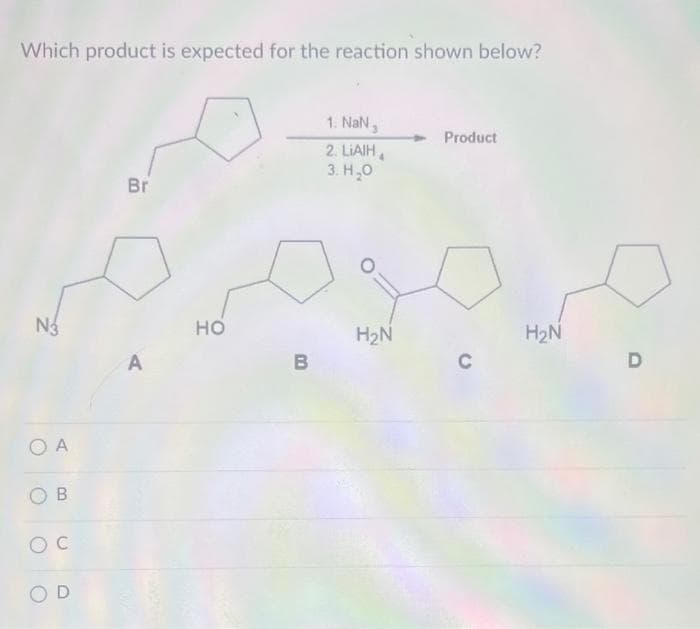 Which product is expected for the reaction shown below?
N3
O A
OB
C
OD
Br
A
HO
B
1. NaN,
2. LIAIH
3. H₂0
H₂N
Product
C
H₂N
D