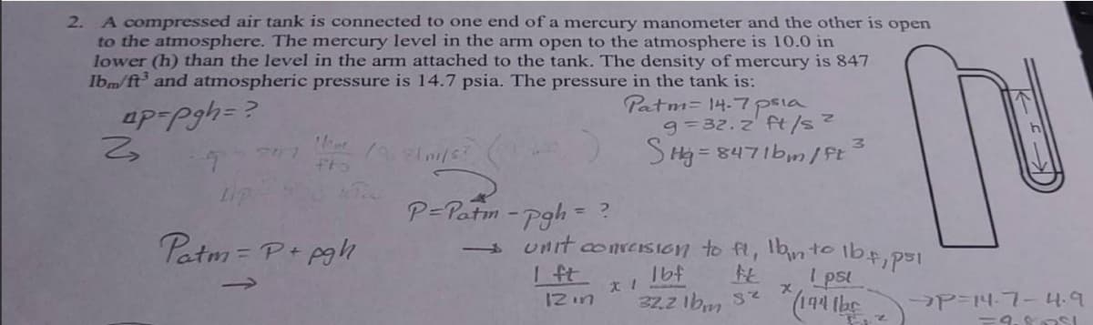 2. A compressed air tank is connected to one end of a mercury manometer and the other is open
to the atmosphere. The mercury level in the arm open to the atmosphere is 10.0 in
lower (h) than the level in the arm attached to the tank. The density of mercury is 847
Ibm/ft³ and atmospheric pressure is 14.7 psia. The pressure in the tank is:
ap=Pgh=?
2
T
fto
LIP
Patm = P + pgh
/7.2/11/6²
P= Patm-pgh=
= ?
Patm= 14-7 psia
9=32.2 ft/s ²
SHg = 8471bm/ft
→ unit conversion to fi, Ibn to
H
I ft
12 in
1bf
32.2 lbm Sz
X 1
3
164, p51
1 psl
x
* (194 the
→P=14-7-4.9
=9.8751