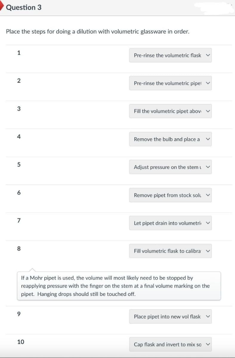 Question 3
Place the steps for doing a dilution with volumetric glassware in order.
1
2
3
4
5
6
7
8
9
Pre-rinse the volumetric flask
10
Pre-rinse the volumetric pipet v
Fill the volumetric pipet abov V
Remove the bulb and place a
Adjust pressure on the stem
Remove pipet from stock solu
Let pipet drain into volumetri V
Fill volumetric flask to calibra
If a Mohr pipet is used, the volume will most likely need to be stopped by
reapplying pressure with the finger on the stem at a final volume marking on the
pipet. Hanging drops should still be touched off.
V
Place pipet into new vol flask
Cap flask and invert to mix so