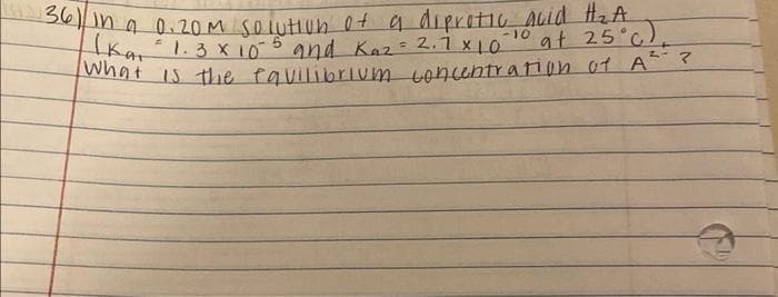 36) in a 0.20M solution of a diprotic acid #₂ A
5
1 Kai-1.3 x 10
25°c).
What is the equilibrium concentration of A² ?
and Kaz= 2.1 x 10
at
-10