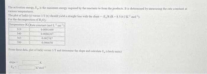 The activation energy, E,, is the minimum energy required by the reactants to form the products. It is determined by measuring the rate constant at
various temperatures.
The plot of In(k) (y) versus 1/T (x) should yield a straight line with the slope --E/R (R-8.314 J K mol¹),
For the decomposition of H₂O₂:
Temperature (K) Rate constant (mol L¹ sec¹)
319
0.0001409
340
0.0006207
363
0.002587
380
0.006650
From these data, plot of In(k) versus 1/T and determine the slope and calculate E, (check units)
slope-
E₁-
K
kJ mol