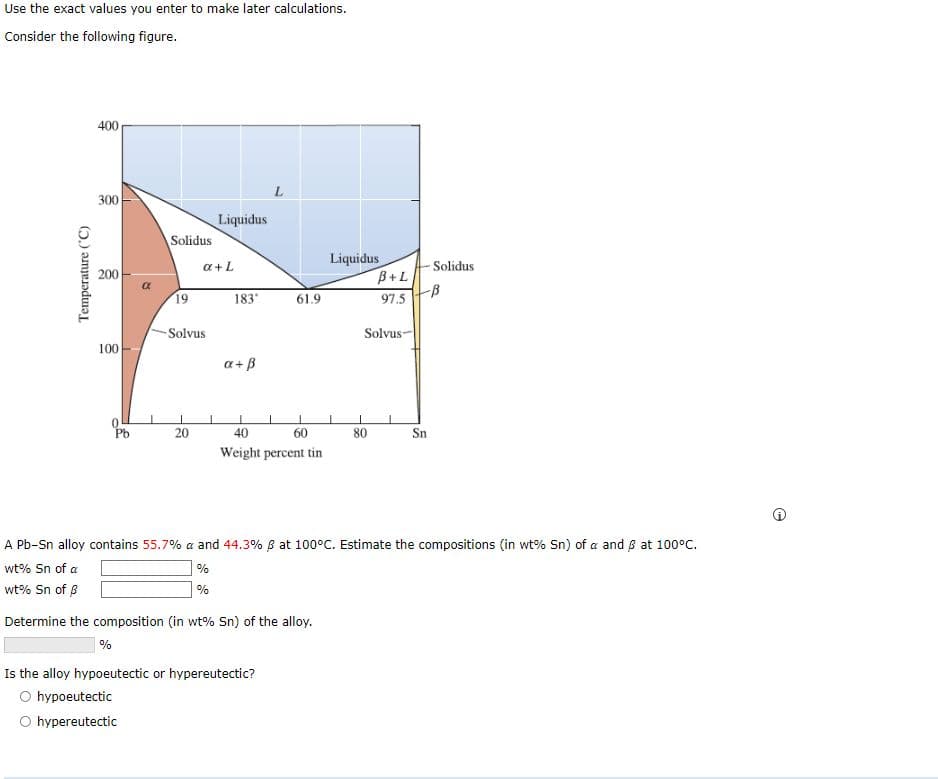 Use the exact values you enter to make later calculations.
Consider the following figure.
Temperature (°C)
400
300
200
100
05
Pb
Solidus
19
-Solvus
20
a + L
Liquidus
1
183°
a + ß
61.9
40
60
Weight percent tin
%
Is the alloy hypoeutectic or hypereutectic?
O hypoeutectic
O hypereutectic
Liquidus
B+L
97.5
Solvus-
80
Solidus
-B
Sn
A Pb-Sn alloy contains 55.7% a and 44.3% 6 at 100°C. Estimate the compositions (in wt% Sn) of a and 6 at 100°C.
wt% Sn of a
%
%
wt% Sn of B
Determine the composition (in wt% Sn) of the alloy.