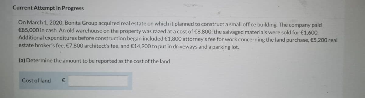 Current Attempt in Progress
On March 1, 2020, Bonita Group acquired real estate on which it planned to construct a small office building. The company paid
€85,000 in cash. An old warehouse on the property was razed at a cost of €8,800; the salvaged materials were sold for €1,600.
Additional expenditures before construction began included €1,800 attorney's fee for work concerning the land purchase, €5,200 real
estate broker's fee, €7,800 architect's fee, and €14,900 to put in driveways and a parking lot.
(a) Determine the amount to be reported as the cost of the land.
Cost of land
€