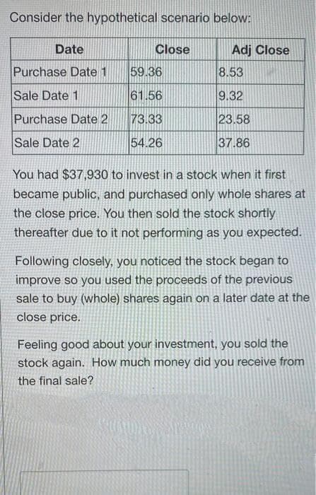 Consider the hypothetical scenario below:
Date
Close
Adj Close
Purchase Date 1
59.36
8.53
Sale Date 1
61.56
9.32
Purchase Date 2
73.33
23.58
Sale Date 2
54.26
37.86
You had $37,930 to invest in a stock when it first
became public, and purchased only whole shares at
the close price. You then sold the stock shortly
thereafter due to it not performing as you expected.
Following closely, you noticed the stock began to
improve so you used the proceeds of the previous
sale to buy (whole) shares again on a later date at the
close price.
Feeling good about your investment, you sold the
stock again. How much money did you receive from
the final sale?
