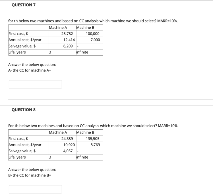 QUESTION 7
for th below two machines and based on CC analysis which machine we should select? MARR=10%.
Machine A
Machine B
First cost, $
Annual cost, $/year
Salvage value, $
Life, years
28,782
100,000
12,414
7,000
6,209
3
infinite
Answer the below question:
A- the CC for machine A=
QUESTION 8
For th below two machines and based on CC analysis which machine we should select? MARR=10%
Machine B
Machine A
First cost, $
Annual cost, $/year
Salvage value, $
Life, years
24,389
135,505
10,920
8,769
4,057
3
infinite
Answer the below question:
B- the CC for machine B=
