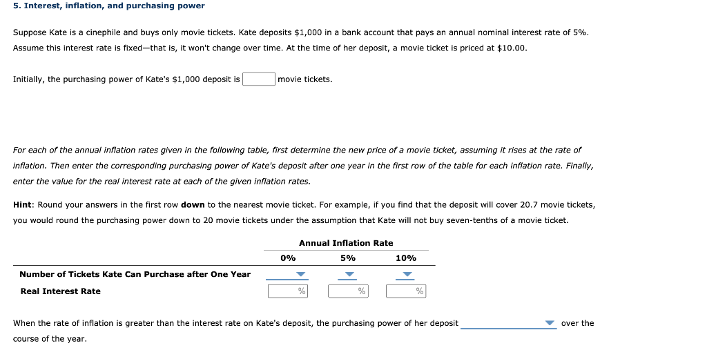 5. Interest, inflation, and purchasing power
Suppose Kate is a cinephile and buys only movie tickets. Kate deposits $1,000 in a bank account that pays an annual nominal interest rate of 5%.
Assume this interest rate is fixed-that is, it won't change over time. At the time of her deposit, a movie ticket is priced at $10.00.
Initially, the purchasing power of Kate's $1,000 deposit is
movie tickets.
For each of the annual inflation rates given in the following table, first determine the new price of a movie ticket, assuming it rises at the rate of
inflation. Then enter the corresponding purchasing power of Kate's deposit after one year in the first row of the table for each inflation rate. Finally,
enter the value for the real interest rate at each of the given inflation rates.
Hint: Round your answers in the first row down to the nearest movie ticket. For example, if you find that the deposit will cover 20.7 movie tickets,
you would round the purchasing power down to 20 movie tickets under the assumption that Kate will not buy seven-tenths of a movie ticket.
Annual Inflation Rate
0%
5%
10%
Number of Tickets Kate Can Purchase after One Year
Real Interest Rate
%
When the rate of inflation is greater than the interest rate on Kate's deposit, the purchasing power of her deposit
over the
course of the year.
