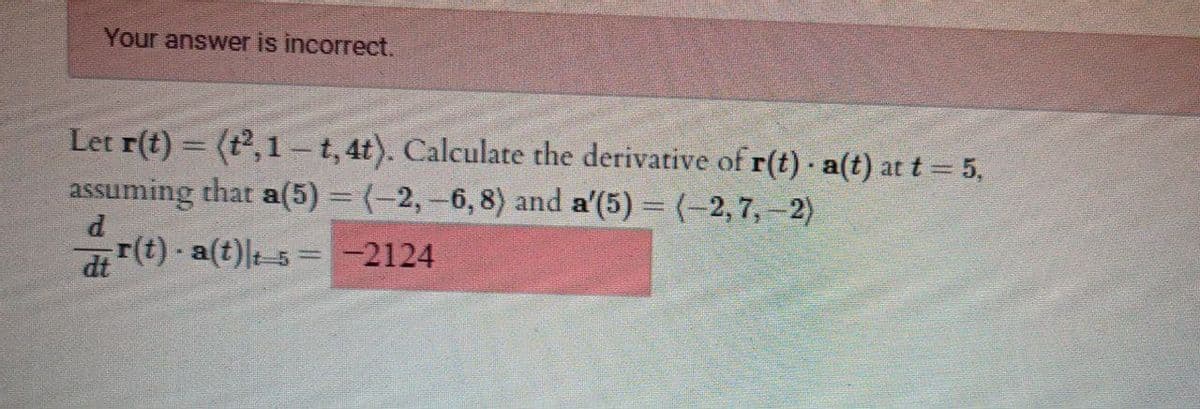 Your answer is incorrect.
Let r(t) = (t2, 1 t,4t). Calculate the derivative of r(t) a(t) at t = 5,
assuming that a(5) = (-2, -6, 8) and a'(5) = (-2, 7,-2)
ir(t) - a(t)lt 5 = -2124
