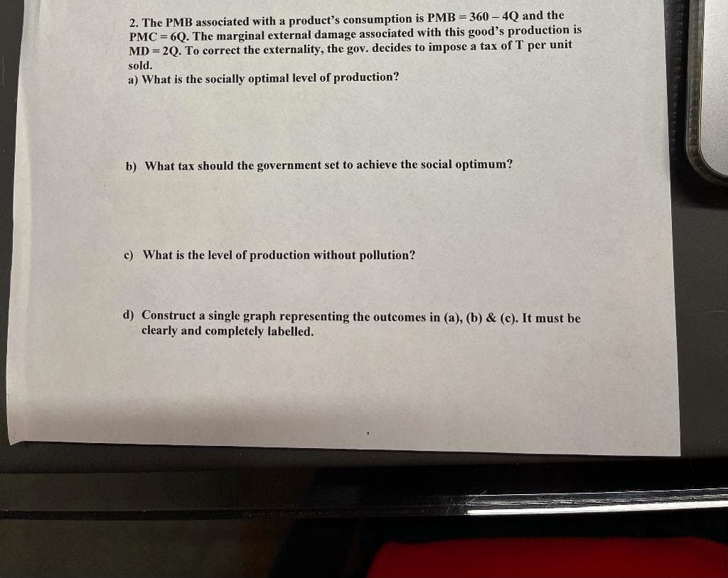 2. The PMB associated with a product's consumption is PMB = 360 – 4Q and the
PMC = 6Q. The marginal external damage associated with this good's production is
MD = 2Q. To correct the externality, the gov. decides to impose a tax of T per unit
sold.
a) What is the socially optimal level of production?
b) What tax should the government set to achieve the social optimum?
c) What is the level of production without pollution?
d) Construct a single graph representing the outcomes in (a), (b) & (c). It must be
clearly and completely labelled.
