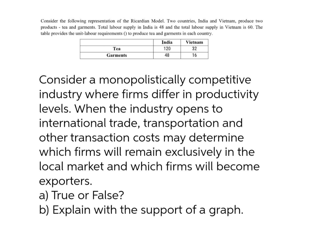 Consider the following representation of the Ricardian Model. Two countries, India and Vietnam, produce two
products - tea and garments. Total labour supply in India is 48 and the total labour supply in Vietnam is 60. The
table provides the unit-labour requirements () to produce tea and garments in each country.
India
Vietnam
Tea
120
32
Garments
48
16
Consider a monopolistically competitive
industry where firms differ in productivity
levels. When the industry opens to
international trade, transportation and
other transaction costs may determine
which firms will remain exclusively in the
local market and which firms will become
exporters.
a) True or False?
b) Explain with the support of a graph.
