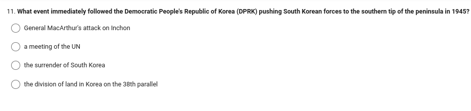 11. What event immediately followed the Democratic People's Republic of Korea (DPRK) pushing South Korean forces to the southern tip of the peninsula in 1945?
General MacArthur's attack on Inchon
a meeting of the UN
the surrender of South Korea
the division of land in Korea on the 38th parallel