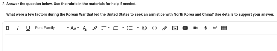 2. Answer the question below. Use the rubric in the materials for help if needed.
What were a few factors during the Korean War that led the United States to seek an armistice with North Korea and China? Use details to support your answer.
B
i U Font Family
AAA = E
13
A
±√