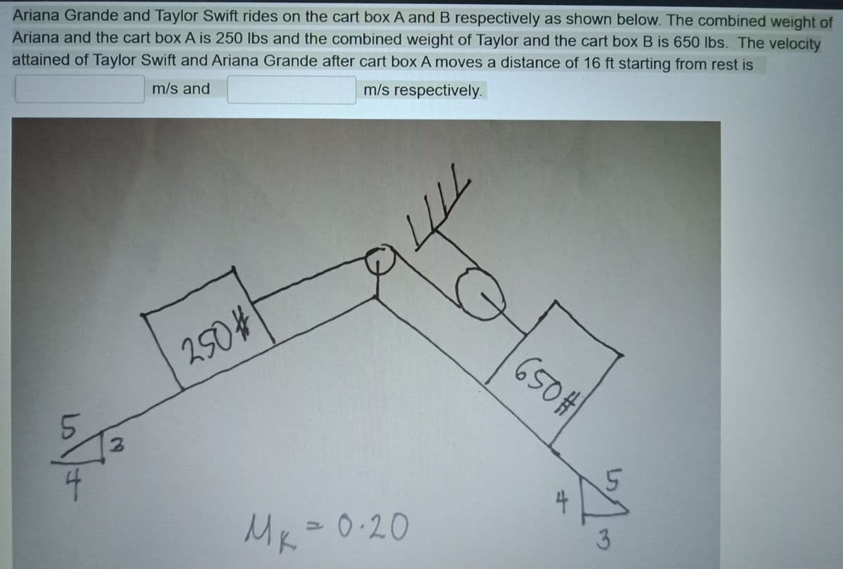 Ariana Grande and Taylor Swift rides on the cart box A and B respectively as shown below. The combined weight of
Ariana and the cart box A is 250 lbs and the combined weight of Taylor and the cart box B is 650 lbs. The velocity
attained of Taylor Swift and Ariana Grande after cart box A moves a distance of 16 ft starting from rest is
m/s and
m/s respectively.
250#
650#
4
Mk=
0.20
3
2.
