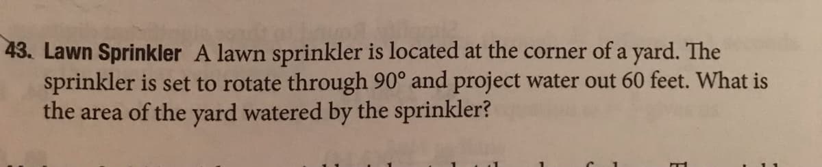 43. Lawn Sprinkler A lawn sprinkler is located at the corner of a yard. The
sprinkler is set to rotate through 90° and project water out 60 feet. What is
the area of the yard watered by the sprinkler?
