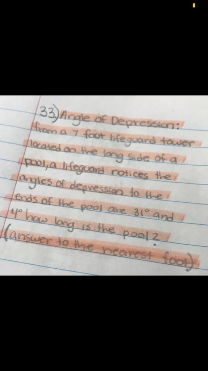 33)Angle of Depressian:
Aroen a 7 foot lifeguard tower
nocated an thne long Side of a
po01,a lifeguad rotices the
fangles of depression to theI
fends of the pool are 31° and I
4° haw lang ?
is the pool 2
Canswer to the nearest foot)
