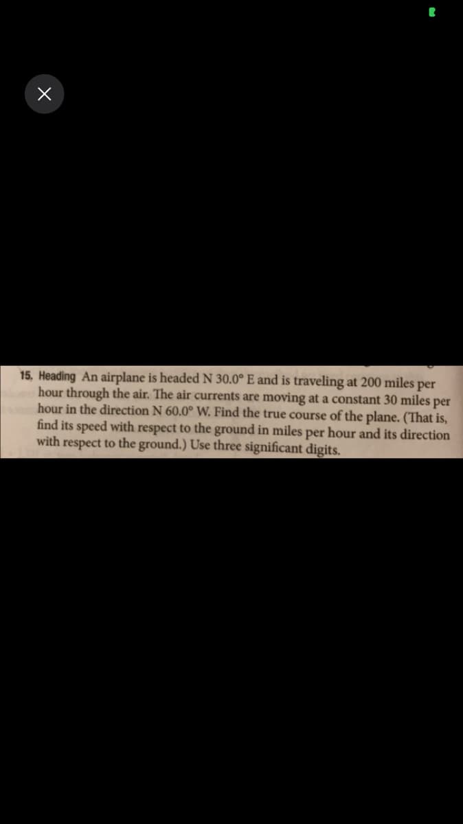 15, Heading An airplane is headedN 30.0° E and is traveling at 200 miles per
hour through the air. The air currents are moving at a constant 30 miles per
hour in the direction N 60.0° W. Find the true course of the plane. (That is,
find its speed with respect to the ground in miles per hour and its direction
with respect to the ground.) Use three significant digits.
