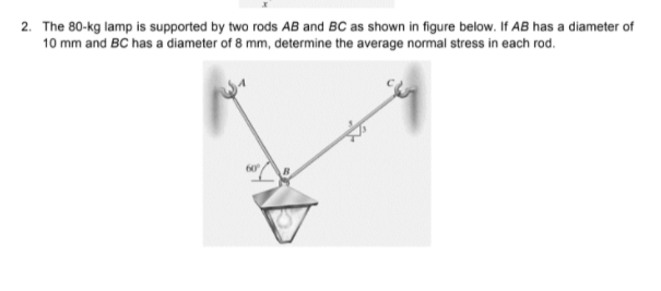 2. The 80-kg lamp is supported by two rods AB and BC as shown in figure below. If AB has a diameter of
10 mm and BC has a diameter of 8 mm, determine the average normal stress in each rod.
60°
