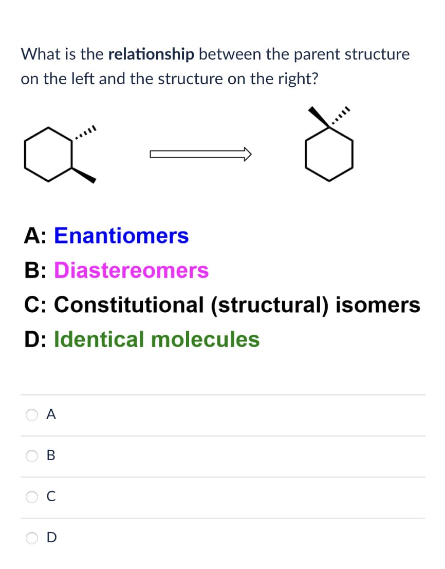 What is the relationship between the parent structure
on the left and the structure on the right?
A: Enantiomers
B: Diastereomers
C: Constitutional (structural) isomers
D: Identical molecules
A
B
0
D
