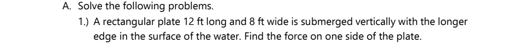 A. Solve the following problems.
1.) A rectangular plate 12 ft long and 8 ft wide is submerged vertically with the longer
edge in the surface of the water. Find the force on one side of the plate.
