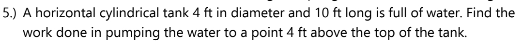 5.) A horizontal cylindrical tank 4 ft in diameter and 10 ft long is full of water. Find the
work done in pumping the water to a point 4 ft above the top of the tank.
