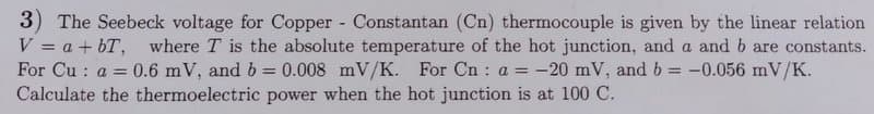 3) The Seebeck voltage for Copper Constantan (Cn) thermocouple is given by the linear relation
V = a + bT, where T is the absolute temperature of the hot junction, and a and b are constants.
For Cu : a =
Calculate the thermoelectric power when the hot junction is at 100 C.
0.6 mV, and b = 0.008 mV/K.
For Cn : a = -20 mV, and b
-0.056 mV/K.
%3D
