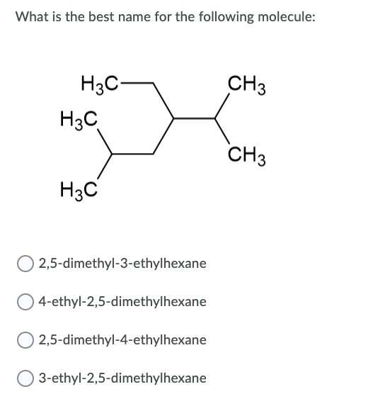 What is the best name for the following molecule:
H3C-
CH3
H3C
CH3
H3C
2,5-dimethyl-3-ethylhexane
4-ethyl-2,5-dimethylhexane
2,5-dimethyl-4-ethylhexane
3-ethyl-2,5-dimethylhexane
