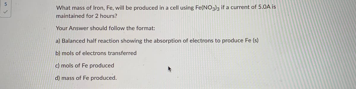 What mass of Iron, Fe, will be produced in a cell using Fe(NO3)3 if a current of 5.0A is
maintained for 2 hours?
Your Answer should follow the format:
a) Balanced half reaction showing the absorption of electrons to produce Fe (s)
b) mols of electrons transferred
c) mols of Fe produced
d) mass of Fe produced.
