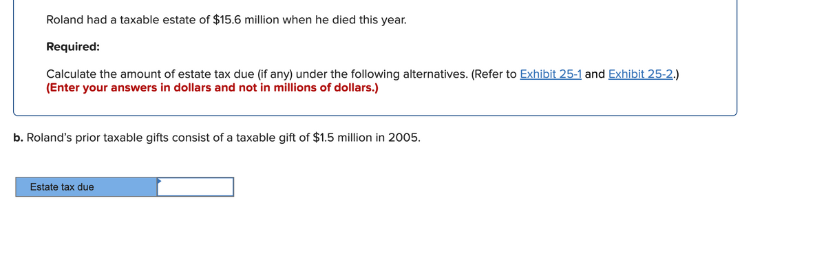 Roland had a taxable estate of $15.6 million when he died this year.
Required:
Calculate the amount of estate tax due (if any) under the following alternatives. (Refer to Exhibit 25-1 and Exhibit 25-2.)
(Enter your answers in dollars and not in millions of dollars.)
b. Roland's prior taxable gifts consist of a taxable gift of $1.5 million in 2005.
Estate tax due
