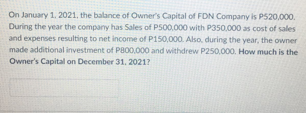 On January 1, 2021, the balance of Owner's Capital of FDN Company is P520,000.
During the year the company has Sales of P500,000 with P350,000 as cost of sales
and expenses resulting to net income of P150,000. Also, during the year, the owner
made additional investment of P800,000 and withdrew P250,000. How much is the
Owner's Capital on December 31, 2021?
