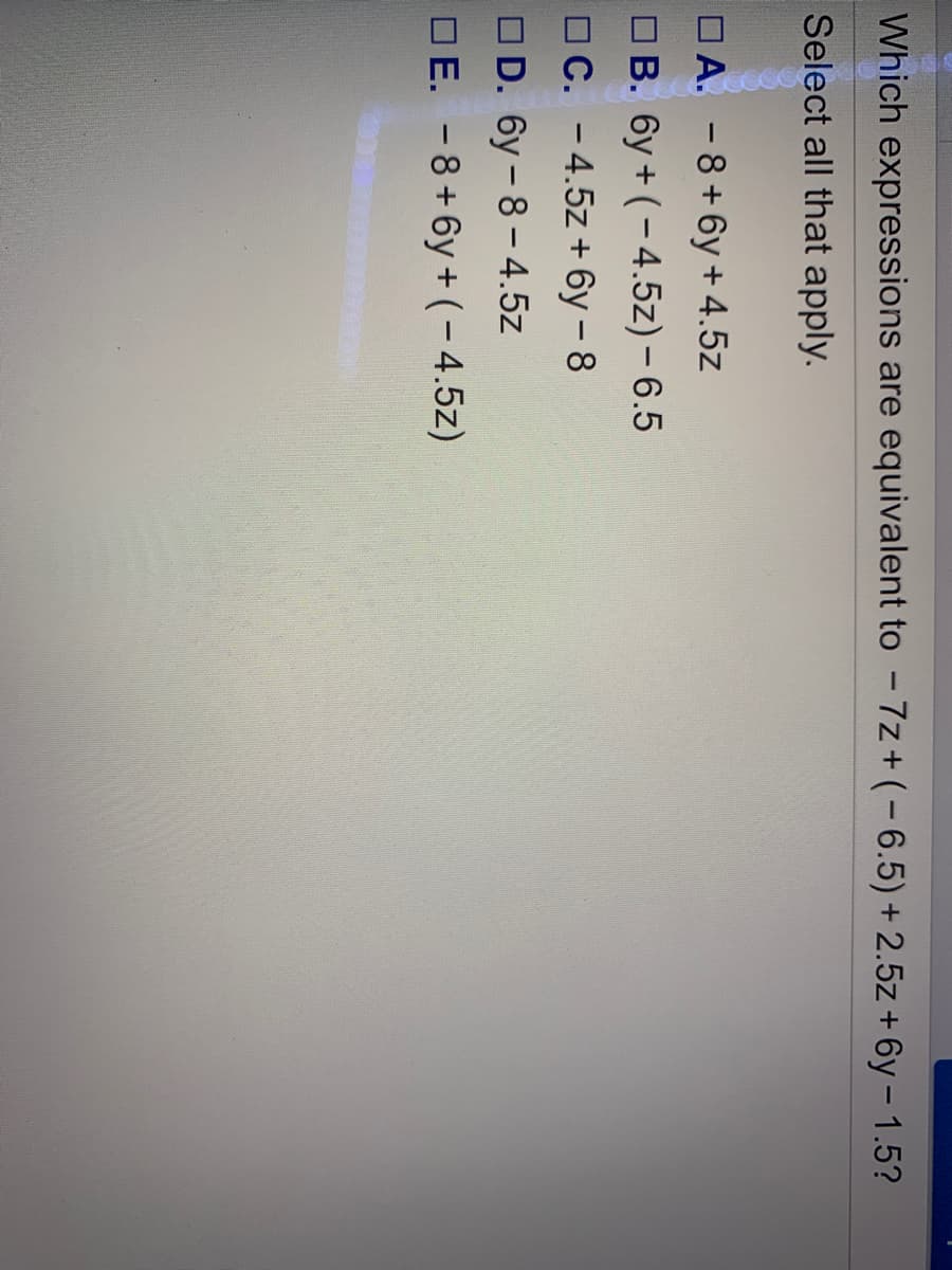 Which expressions are equivalent to - 7z+ (-6.5)+ 2.5z + 6y – 1.5?
Select all that apply.
O A. - 8+6y + 4.5z
O B. 6y + (-4.5z) – 6.5
OC. -4.5z + 6y – 8
OD. 6y - 8- 4.5z
DE. -8+6y + (-4,5z)
